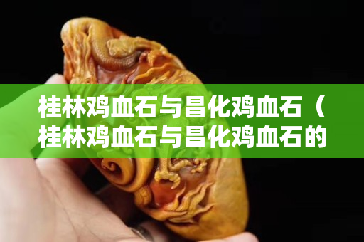 桂林雞血石與昌化雞血石（桂林雞血石與昌化雞血石的區別）