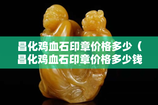 昌化雞血石印章價格多少（昌化雞血石印章價格多少錢一克）