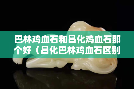 巴林雞血石和昌化雞血石那個(gè)好（昌化巴林雞血石區(qū)別）
