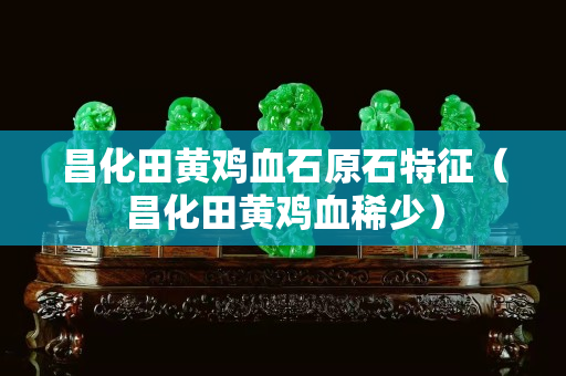 昌化田黃雞血石原石特征（昌化田黃雞血稀少）