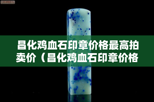 昌化雞血石印章價格最高拍賣價（昌化雞血石印章價格多少）