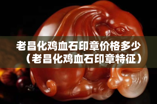 老昌化雞血石印章價格多少(老昌化雞血石印章特征) 老昌化雞血石印章價格多少(老昌化雞血石印章特征)
