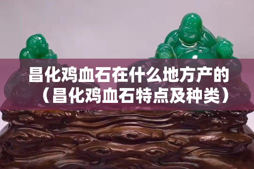 昌化雞血石在什么地方產(chǎn)的（昌化雞血石特點(diǎn)及種類(lèi)）