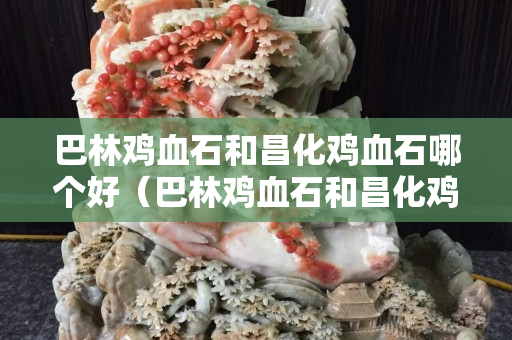 巴林雞血石和昌化雞血石哪個好（巴林雞血石和昌化雞血石哪個好一點）