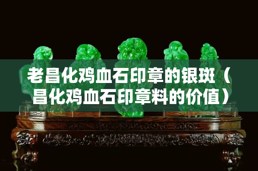 老昌化雞血石印章的銀斑（昌化雞血石印章料的價值）