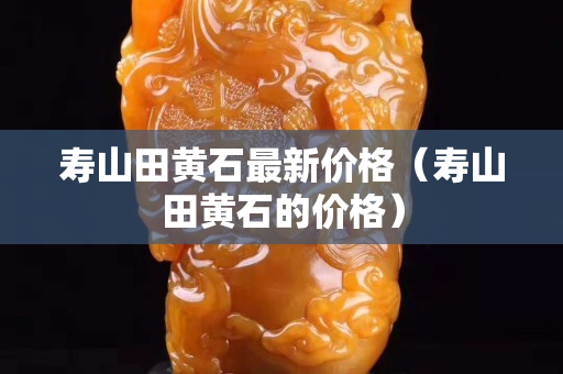 壽山田黃石最新價格(壽山田黃石的價格) 壽山田黃石最新價格(壽山田黃石的價格)