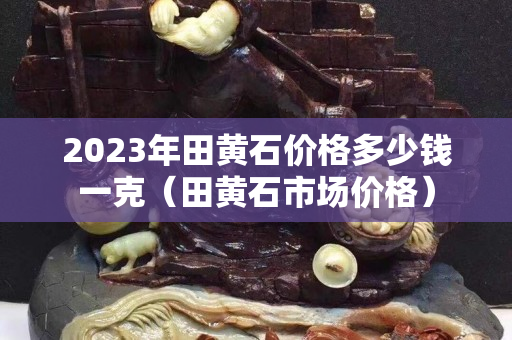 2023年田黃石價格多少錢一克（田黃石市場價格）
