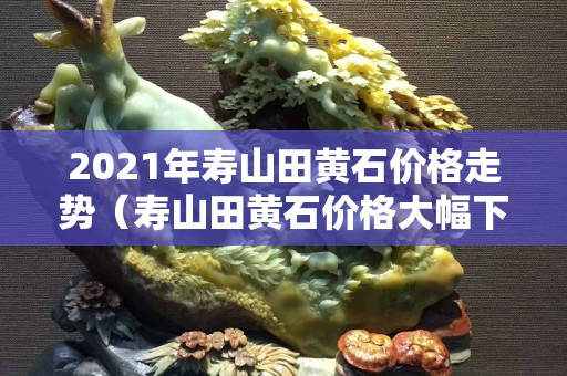 2021年壽山田黃石價格走勢（壽山田黃石價格大幅下跌）