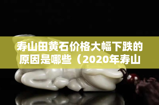 壽山田黃石價格大幅下跌的原因是哪些（2020年壽山田黃石真實價格）