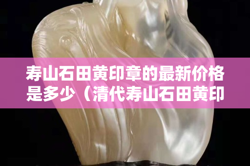 壽山石田黃印章的最新價格是多少（清代壽山石田黃印章圖片大全）