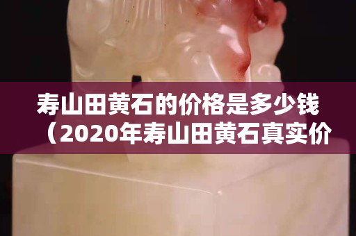 壽山田黃石的價格是多少錢（2020年壽山田黃石真實價格）