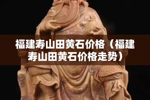 福建壽山田黃石價(jià)格（福建壽山田黃石價(jià)格走勢(shì)）