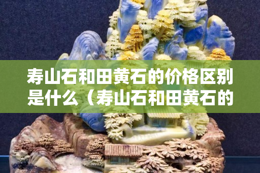 壽山石和田黃石的價格區別是什么（壽山石和田黃石的價格區別是什么呢）