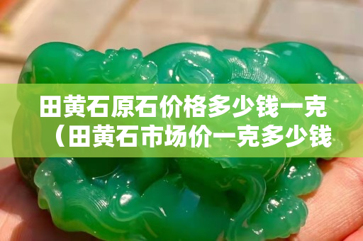 田黃石原石價格多少錢一克（田黃石市場價一克多少錢）
