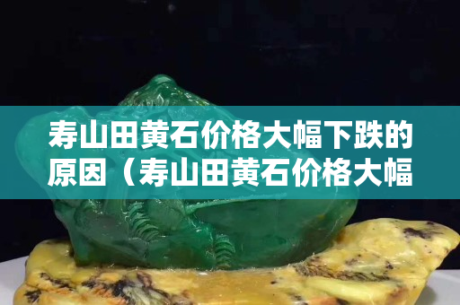 壽山田黃石價格大幅下跌的原因（壽山田黃石價格大幅下跌的原因是）