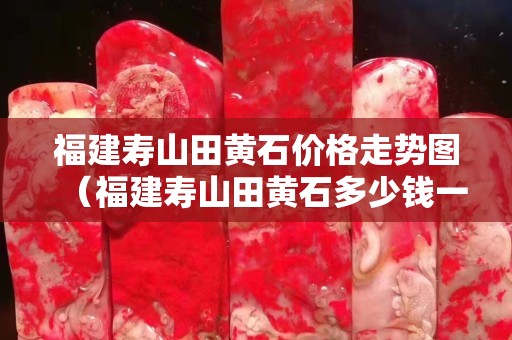 福建壽山田黃石價格走勢圖（福建壽山田黃石多少錢一克）
