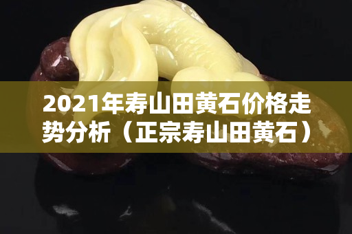 2021年壽山田黃石價格走勢分析（正宗壽山田黃石）