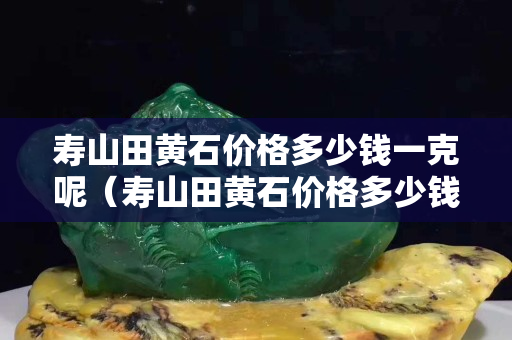 壽山田黃石價格多少錢一克呢（壽山田黃石價格多少錢一克呢）