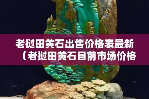 老撾田黃石出售價格表最新(老撾田黃石目前市場價格) 老撾田黃石出售價格表最新(老撾田黃石目前市場價格)