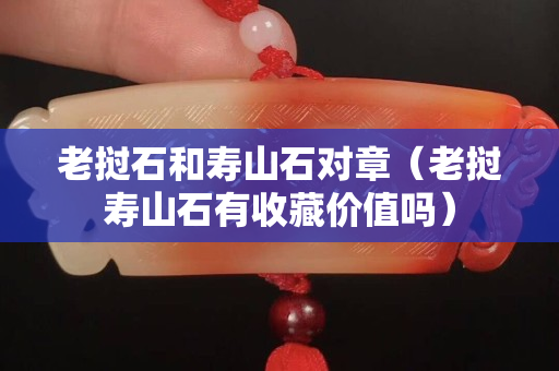 老撾石和壽山石對章(老撾壽山石有收藏價值嗎) 老撾石和壽山石對章(老撾壽山石有收藏價值嗎)