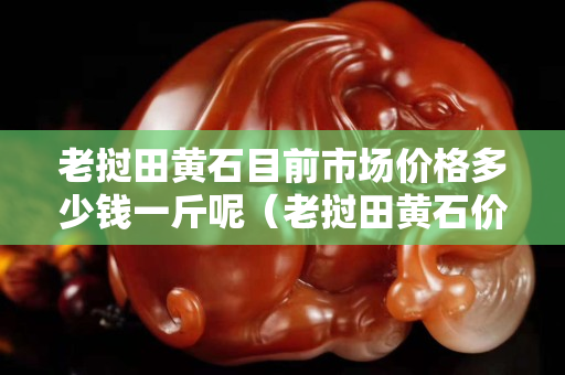 老撾田黃石目前市場(chǎng)價(jià)格多少錢一斤呢（老撾田黃石價(jià)格多少錢一克）