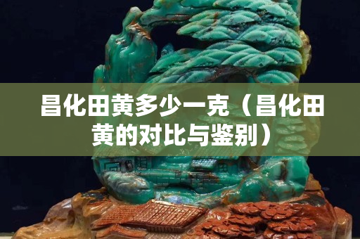 昌化田黃多少一克(昌化田黃的對比與鑒別) 昌化田黃多少一克(昌化田黃的對比與鑒別)
