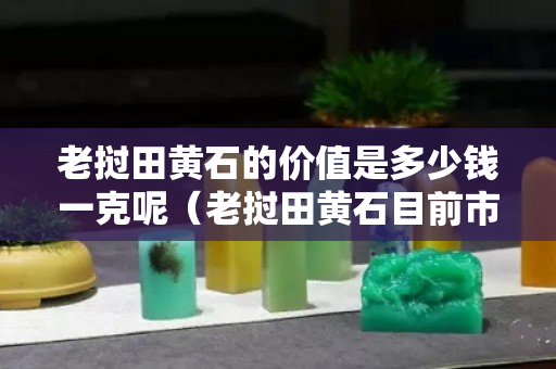 老撾田黃石的價值是多少錢一克呢（老撾田黃石目前市場價格）