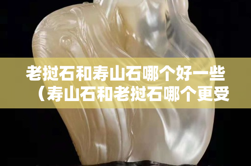 老撾石和壽山石哪個好一些（壽山石和老撾石哪個更受歡迎）