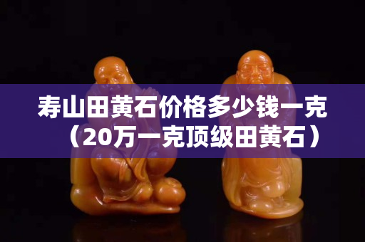 壽山田黃石價格多少錢一克（20萬一克頂級田黃石）