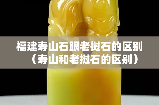 福建壽山石跟老撾石的區別（壽山和老撾石的區別）