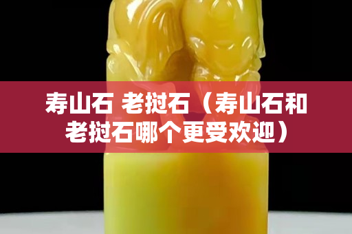 壽山石 老撾石(壽山石和老撾石哪個(gè)更受歡迎) 壽山石 老撾石(壽山石和老撾石哪個(gè)更受歡迎)