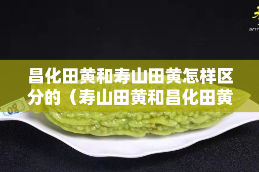 昌化田黃和壽山田黃怎樣區(qū)分的（壽山田黃和昌化田黃的區(qū)別）