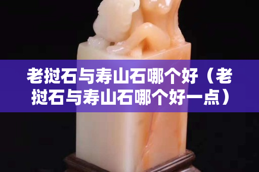 老撾石與壽山石哪個好(老撾石與壽山石哪個好一點) 老撾石與壽山石哪個好(老撾石與壽山石哪個好一點)