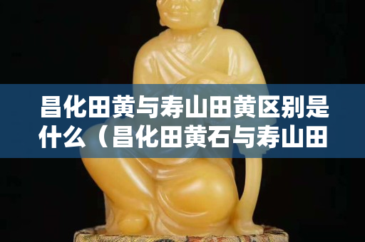 昌化田黃與壽山田黃區別是什么(昌化田黃石與壽山田黃石的區別) 昌化田黃與壽山田黃區別是什么(昌化田黃石與壽山田黃石的區別)