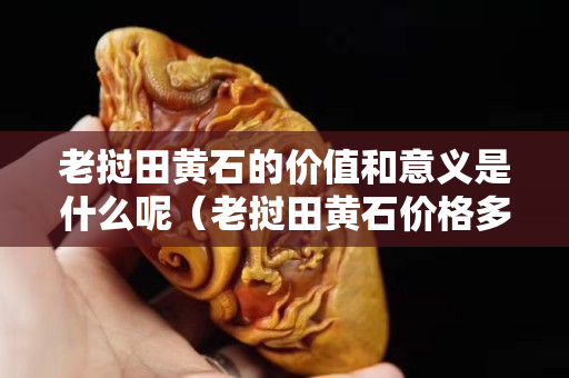 老撾田黃石的價值和意義是什么呢（老撾田黃石價格多少錢一克）