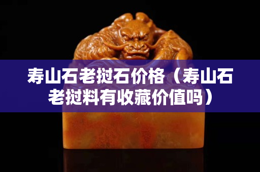 壽山石老撾石價(jià)格（壽山石老撾料有收藏價(jià)值嗎）