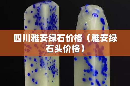 四川雅安綠石價格（雅安綠石頭價格）