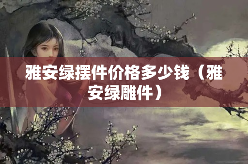 雅安綠擺件價格多少錢（雅安綠雕件）