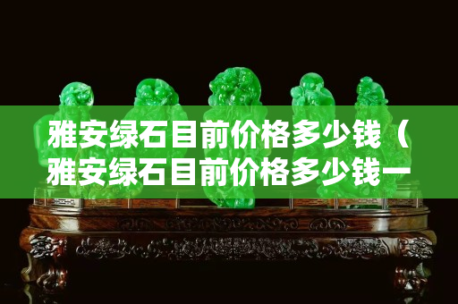 雅安綠石目前價格多少錢(雅安綠石目前價格多少錢一噸) 雅安綠石目前價格多少錢(雅安綠石目前價格多少錢一噸)