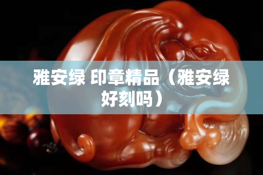 雅安綠 印章精品（雅安綠好刻嗎）