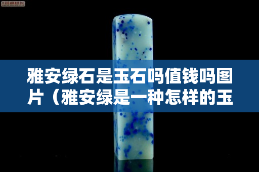 雅安綠石是玉石嗎值錢嗎圖片（雅安綠是一種怎樣的玉石）