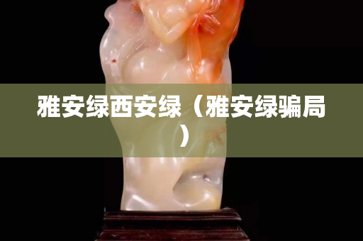 雅安綠西安綠(雅安綠騙局) 雅安綠西安綠(雅安綠騙局)