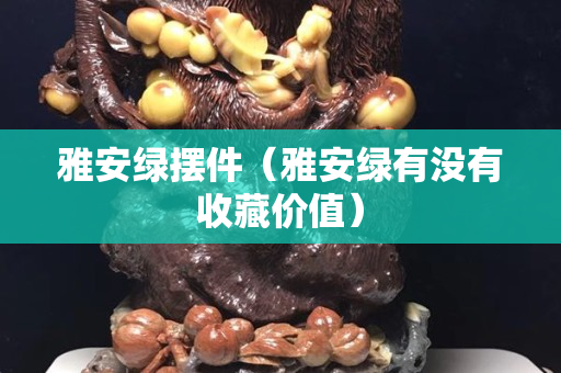 雅安綠擺件（雅安綠有沒有收藏價值）