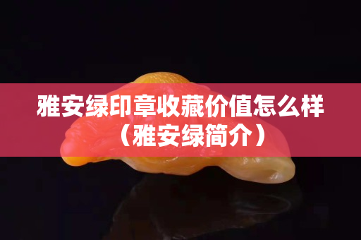 雅安綠印章收藏價值怎么樣（雅安綠簡介）