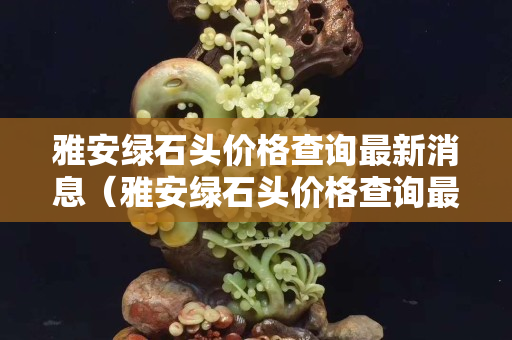 雅安綠石頭價格查詢最新消息（雅安綠石頭價格查詢最新消息今天）