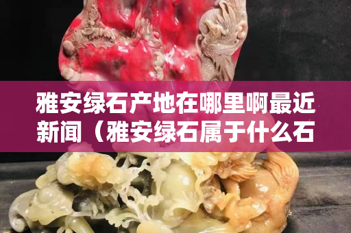 雅安綠石產地在哪里啊最近新聞（雅安綠石屬于什么石）