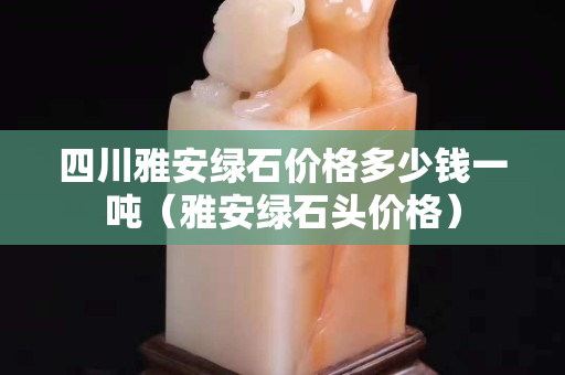 四川雅安綠石價格多少錢一噸（雅安綠石頭價格）