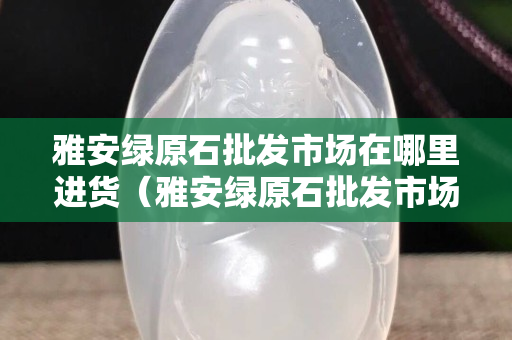 雅安綠原石批發(fā)市場在哪里進貨（雅安綠原石批發(fā)市場在哪里進貨的）