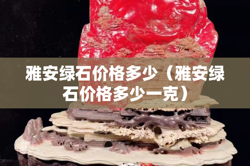 雅安綠石價格多少（雅安綠石價格多少一克）