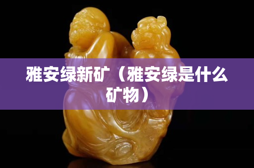 雅安綠新礦（雅安綠是什么礦物）